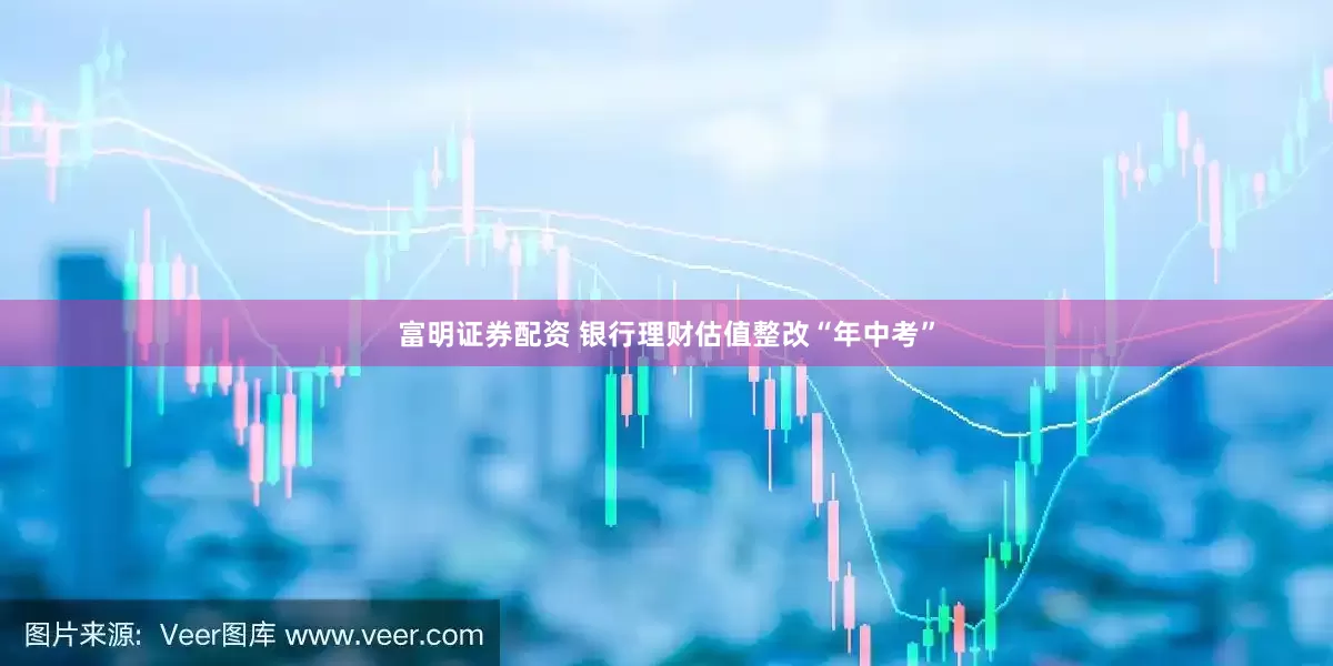 富明证券配资 银行理财估值整改“年中考”