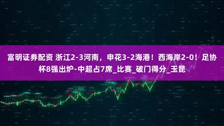 富明证券配资 浙江2-3河南，申花3-2海港！西海岸2-0！足协杯8强出炉-中超占7席_比赛_破门得分_玉昆
