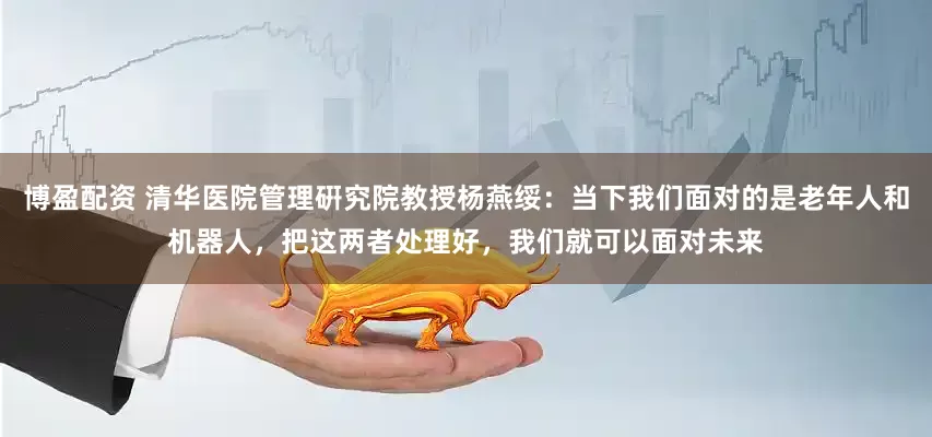 博盈配资 清华医院管理硏究院教授杨燕绥：当下我们面对的是老年人和机器人，把这两者处理好，我们就可以面对未来