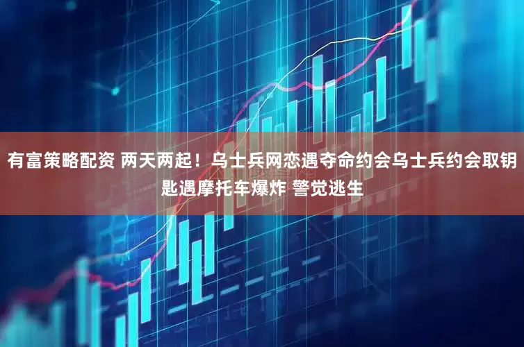 有富策略配资 两天两起！乌士兵网恋遇夺命约会乌士兵约会取钥匙遇摩托车爆炸 警觉逃生