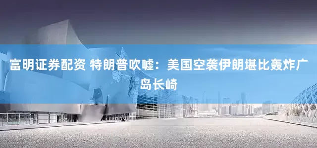 富明证券配资 特朗普吹嘘：美国空袭伊朗堪比轰炸广岛长崎