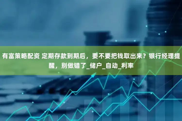 有富策略配资 定期存款到期后，要不要把钱取出来？银行经理提醒，别做错了_储户_自动_利率