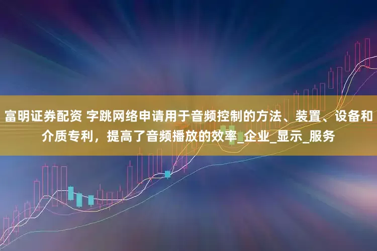 富明证券配资 字跳网络申请用于音频控制的方法、装置、设备和介质专利，提高了音频播放的效率_企业_显示_服务