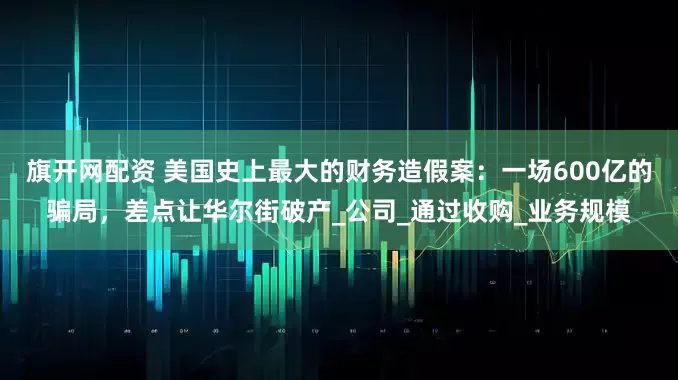 旗开网配资 美国史上最大的财务造假案：一场600亿的骗局，差点让华尔街破产_公司_通过收购_业务规模