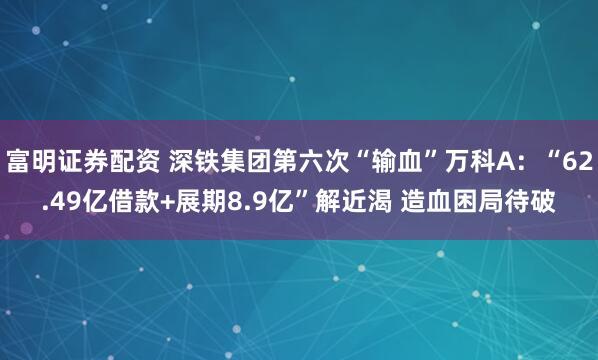 富明证券配资 深铁集团第六次“输血”万科A：“62.49亿借款+展期8.9亿”解近渴 造血困局待破