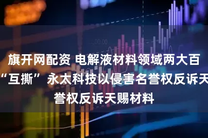 旗开网配资 电解液材料领域两大百亿公司“互撕” 永太科技以侵害名誉权反诉天赐材料