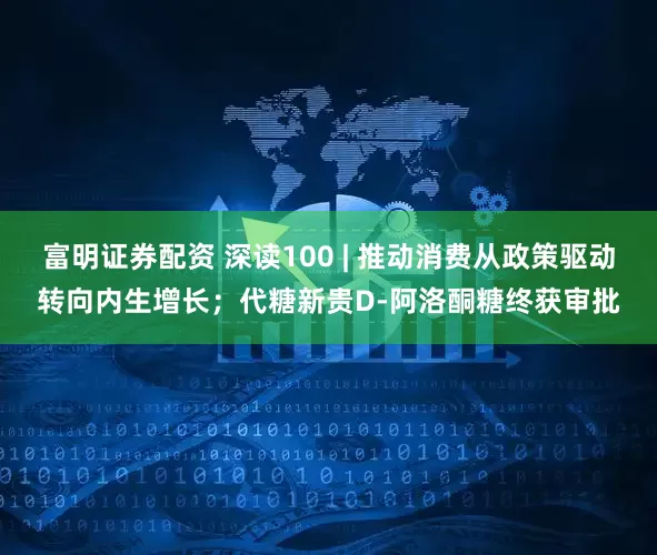 富明证券配资 深读100 | 推动消费从政策驱动转向内生增长；代糖新贵D-阿洛酮糖终获审批