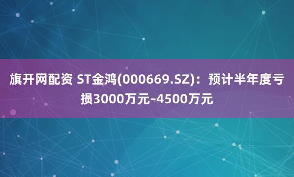 旗开网配资 ST金鸿(000669.SZ)：预计半年度亏损3000万元–4500万元