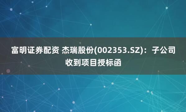 富明证券配资 杰瑞股份(002353.SZ)：子公司收到项目授标函