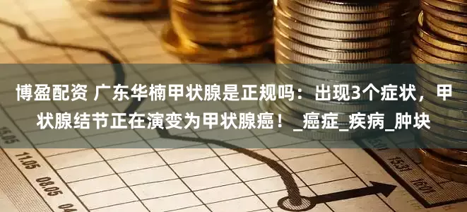 博盈配资 广东华楠甲状腺是正规吗：出现3个症状，甲状腺结节正在演变为甲状腺癌！_癌症_疾病_肿块