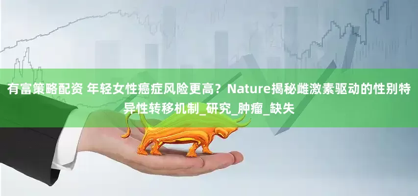 有富策略配资 年轻女性癌症风险更高？Nature揭秘雌激素驱动的性别特异性转移机制_研究_肿瘤_缺失