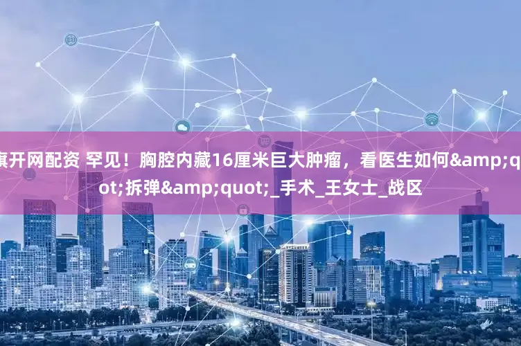 旗开网配资 罕见！胸腔内藏16厘米巨大肿瘤，看医生如何&quot;拆弹&quot;_手术_王女士_战区