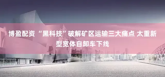 博盈配资 “黑科技”破解矿区运输三大痛点 太重新型宽体自卸车下线