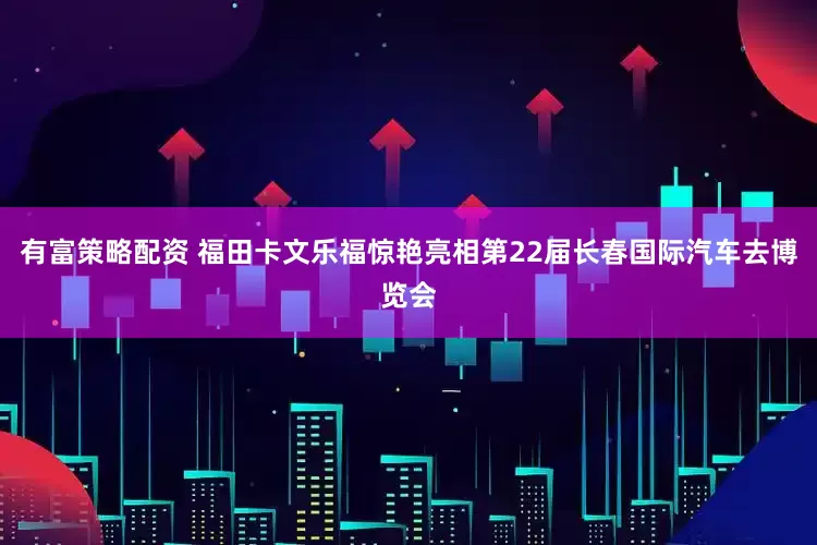有富策略配资 福田卡文乐福惊艳亮相第22届长春国际汽车去博览会