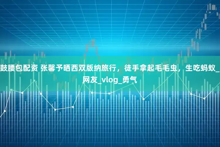 鼓腰包配资 张馨予晒西双版纳旅行，徒手拿起毛毛虫，生吃蚂蚁_网友_vlog_勇气