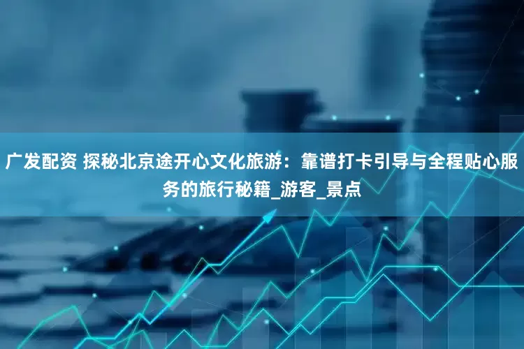 广发配资 探秘北京途开心文化旅游：靠谱打卡引导与全程贴心服务的旅行秘籍_游客_景点