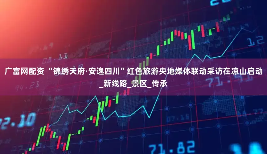 广富网配资 “锦绣天府·安逸四川”红色旅游央地媒体联动采访在凉山启动_新线路_景区_传承