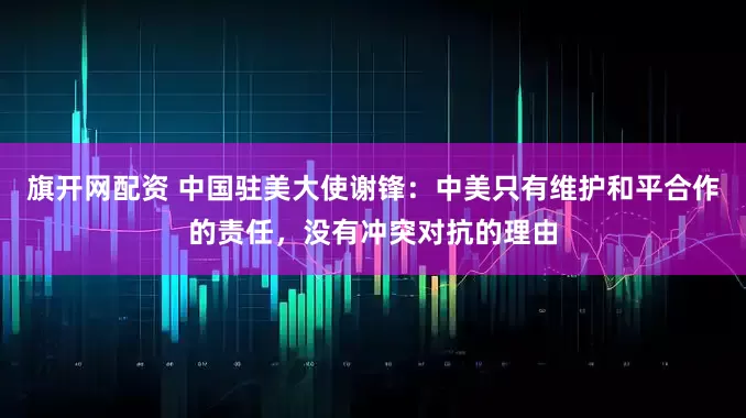 旗开网配资 中国驻美大使谢锋：中美只有维护和平合作的责任，没有冲突对抗的理由
