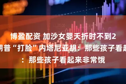 博盈配资 加沙女婴夭折时不到2公斤，特朗普“打脸”内塔尼亚胡：那些孩子看起来非常饿
