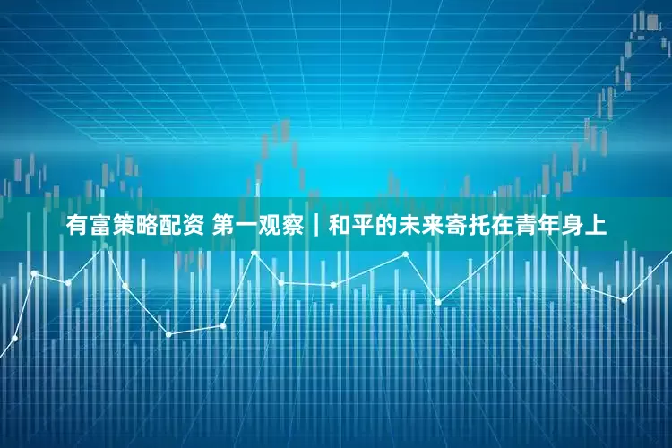 有富策略配资 第一观察｜和平的未来寄托在青年身上