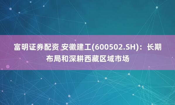 富明证券配资 安徽建工(600502.SH)：长期布局和深耕西藏区域市场