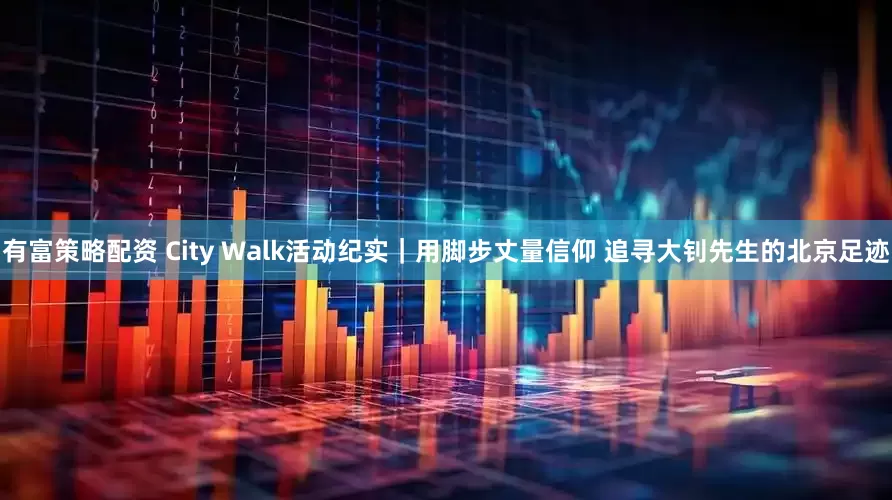 有富策略配资 City Walk活动纪实｜用脚步丈量信仰 追寻大钊先生的北京足迹