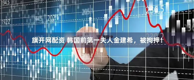 旗开网配资 韩国前第一夫人金建希，被拘押！