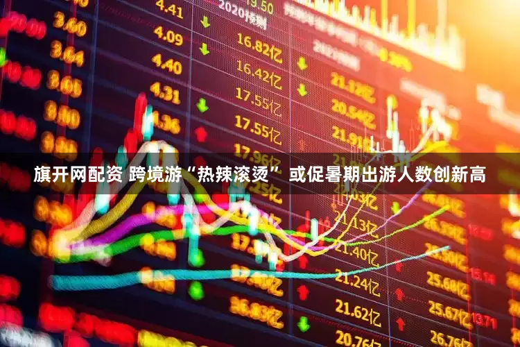 旗开网配资 跨境游“热辣滚烫” 或促暑期出游人数创新高