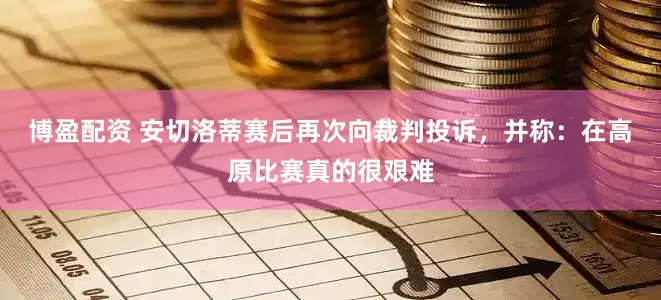 博盈配资 安切洛蒂赛后再次向裁判投诉，并称：在高原比赛真的很艰难