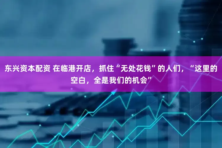东兴资本配资 在临港开店，抓住“无处花钱”的人们，“这里的空白，全是我们的机会”