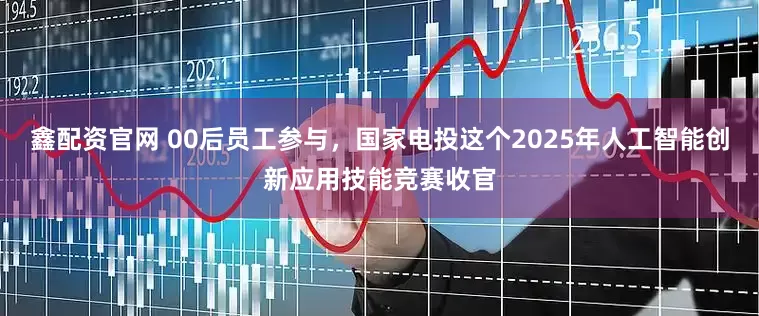 鑫配资官网 00后员工参与，国家电投这个2025年人工智能创新应用技能竞赛收官