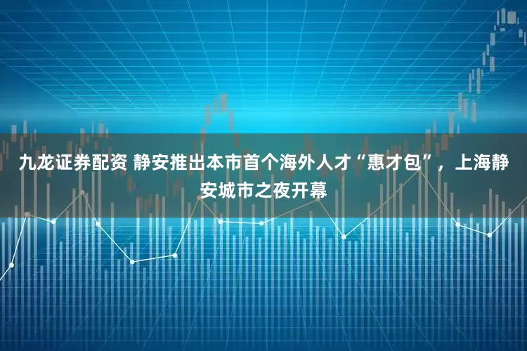九龙证券配资 静安推出本市首个海外人才“惠才包”，上海静安城市之夜开幕