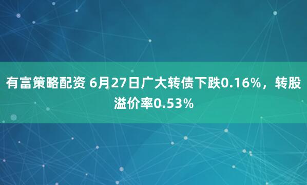 有富策略配资 6月27日广大转债下跌0.16%，转股溢价率0.53%