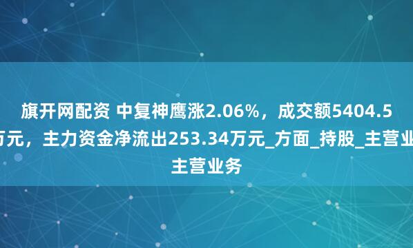 旗开网配资 中复神鹰涨2.06%,成交额5404.52万元,主力资金净流出253.34万元_方面_持股_主营业务