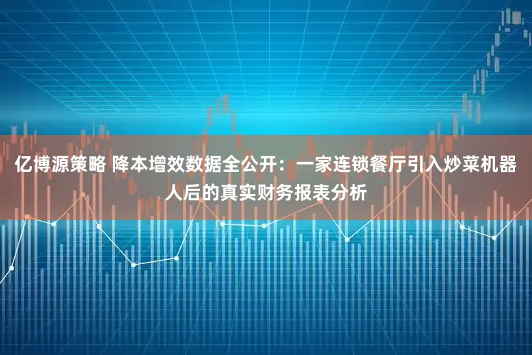 亿博源策略 降本增效数据全公开：一家连锁餐厅引入炒菜机器人后的真实财务报表分析