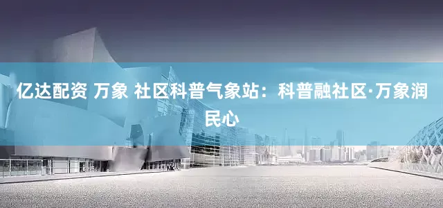 亿达配资 万象 社区科普气象站：科普融社区·万象润民心