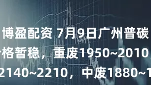 博盈配资 7月9日广州普碳废钢市场价格暂稳，重废1950~2010，模具钢2140~2210，中废1880~1940，二级破碎料1970~2030，钢筋压块2150~2210，工业压块2040~2100，工角槽1990~2050，不含税，单位：元/吨。