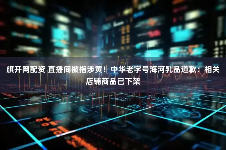 旗开网配资 直播间被指涉黄!中华老字号海河乳品道歉:相关店铺商品已下架