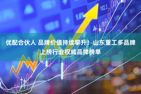 优配合伙人 品牌价值持续攀升！山东重工多品牌上榜行业权威品牌榜单